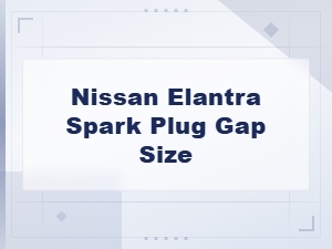 Nissan Elantra Spark Plug Gap Size Guide and Best Spark Plugs to Buy